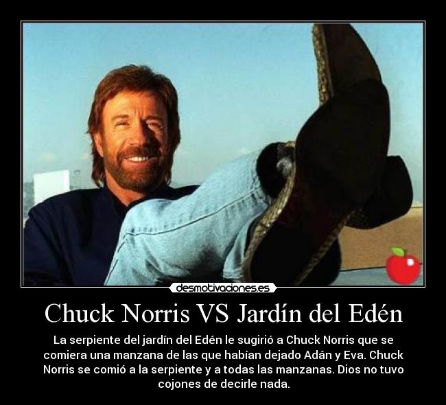 Chuck Norris VS Jardín del Edén - La serpiente del jardín del Edén le sugirió a Chuck Norris que se
comiera una manzana de las que habían dejado Adán y Eva. Chuck
Norris se comió a la serpiente y a todas las manzanas. Dios no tuvo
cojones de decirle nada.