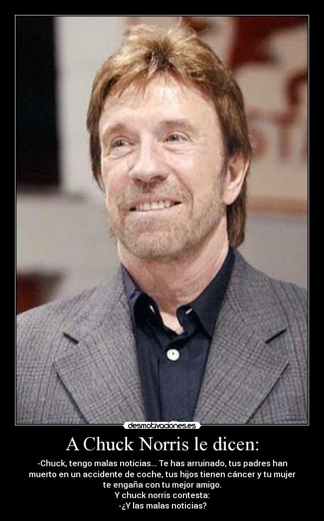 A Chuck Norris le dicen: - -Chuck, tengo malas noticias... Te has arruinado, tus padres han
muerto en un accidente de coche, tus hijos tienen cáncer y tu mujer
te engaña con tu mejor amigo.
Y chuck norris contesta:
-¿Y las malas noticias?