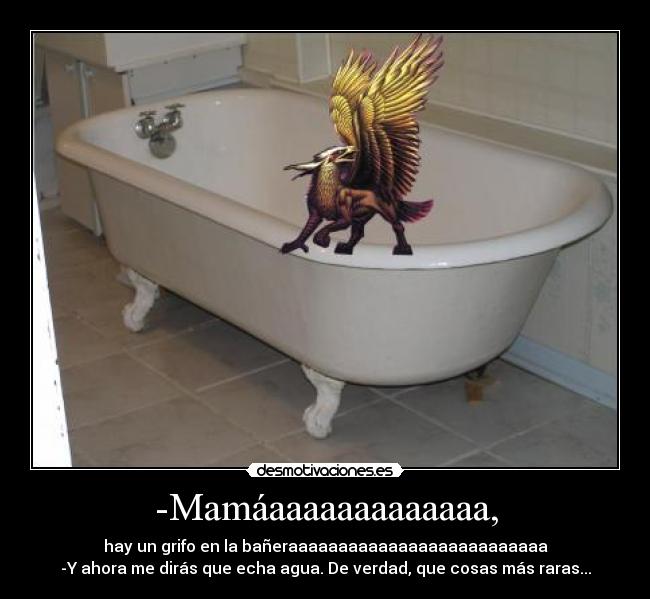 -Mamáaaaaaaaaaaaaa, - hay un grifo en la bañeraaaaaaaaaaaaaaaaaaaaaaaaaa
-Y ahora me dirás que echa agua. De verdad, que cosas más raras...