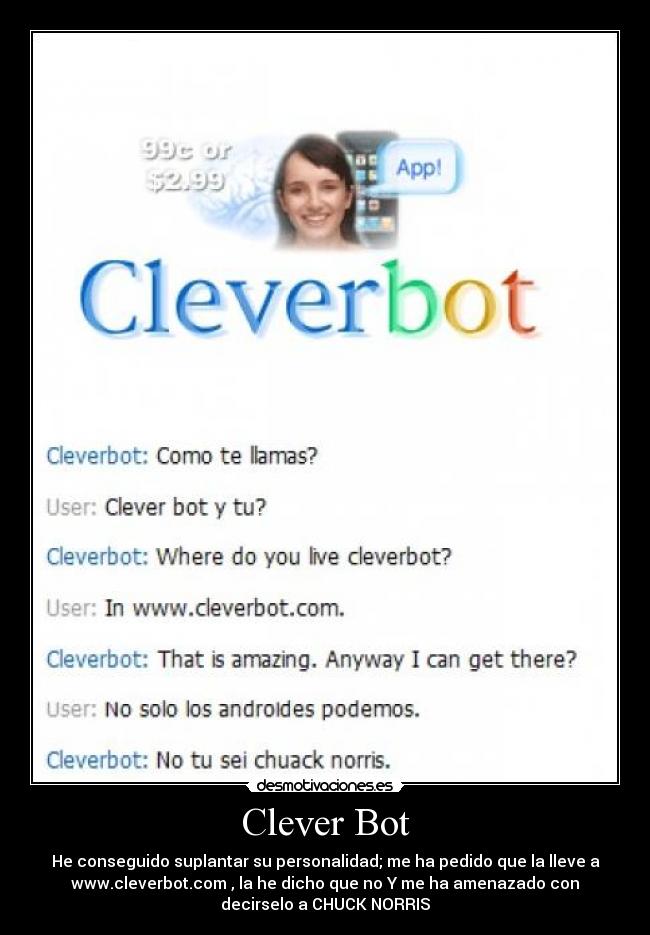 Clever Bot - He conseguido suplantar su personalidad; me ha pedido que la lleve a
www.cleverbot.com , la he dicho que no Y me ha amenazado con
decirselo a CHUCK NORRIS