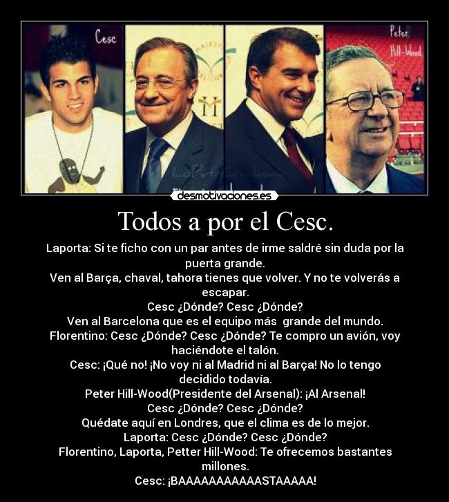 Todos a por el Cesc. - Laporta: Si te ficho con un par antes de irme saldré sin duda por la
puerta grande.
Ven al Barça, chaval, tahora tienes que volver. Y no te volverás a
escapar.
Cesc ¿Dónde? Cesc ¿Dónde?
Ven al Barcelona que es el equipo más grande del mundo.
Florentino: Cesc ¿Dónde? Cesc ¿Dónde? Te compro un avión, voy
haciéndote el talón.
Cesc: ¡Qué no! ¡No voy ni al Madrid ni al Barça! No lo tengo
decidido todavía.
Peter Hill-Wood(Presidente del Arsenal): ¡Al Arsenal!
Cesc ¿Dónde? Cesc ¿Dónde?
Quédate aquí en Londres, que el clima es de lo mejor.
Laporta: Cesc ¿Dónde? Cesc ¿Dónde?
Florentino, Laporta, Petter Hill-Wood: Te ofrecemos bastantes
millones.
Cesc: ¡BAAAAAAAAAAASTAAAAA!