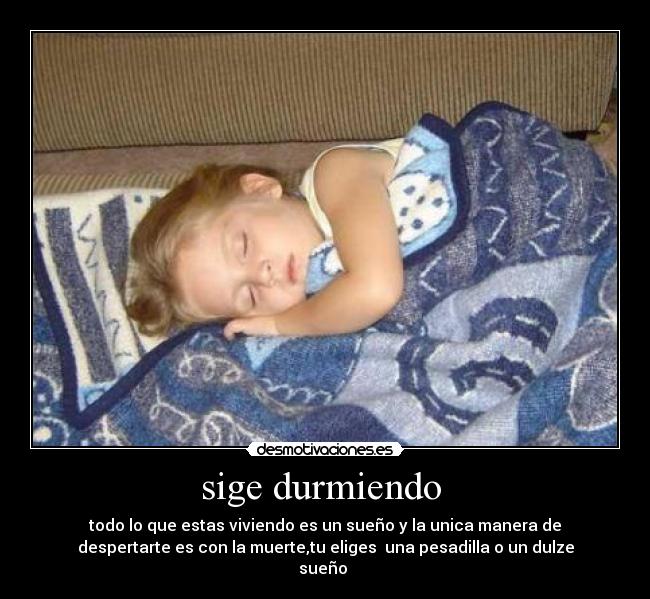 sige durmiendo - todo lo que estas viviendo es un sueño y la unica manera de
despertarte es con la muerte,tu eliges una pesadilla o un dulze
sueño