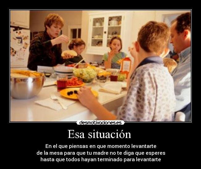 Esa situación - En el que piensas en que momento levantarte
de la mesa para que tu madre no te diga que esperes
hasta que todos hayan terminado para levantarte