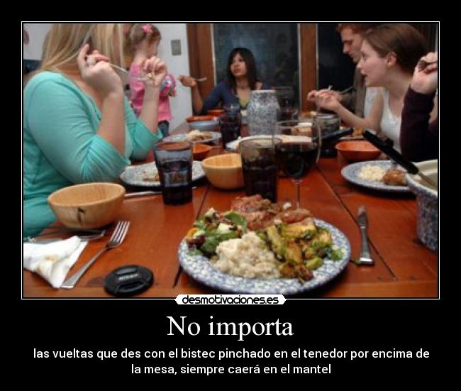 No importa - las vueltas que des con el bistec pinchado en el tenedor por encima de
la mesa, siempre caerá en el mantel