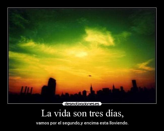 La vida son tres días, - vamos por el segundo,y encima esta lloviendo.