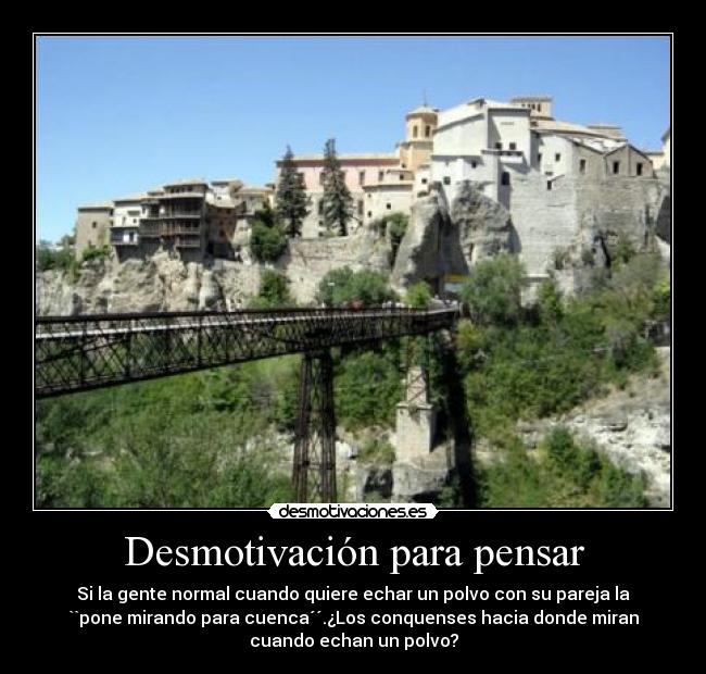 Desmotivación para pensar - Si la gente normal cuando quiere echar un polvo con su pareja la
``pone mirando para cuenca´´.¿Los conquenses hacia donde miran
cuando echan un polvo?