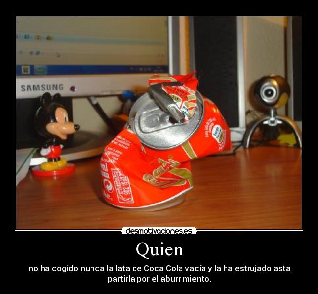 Quien - no ha cogido nunca la lata de Coca Cola vacía y la ha estrujado asta
partirla por el aburrimiento.
