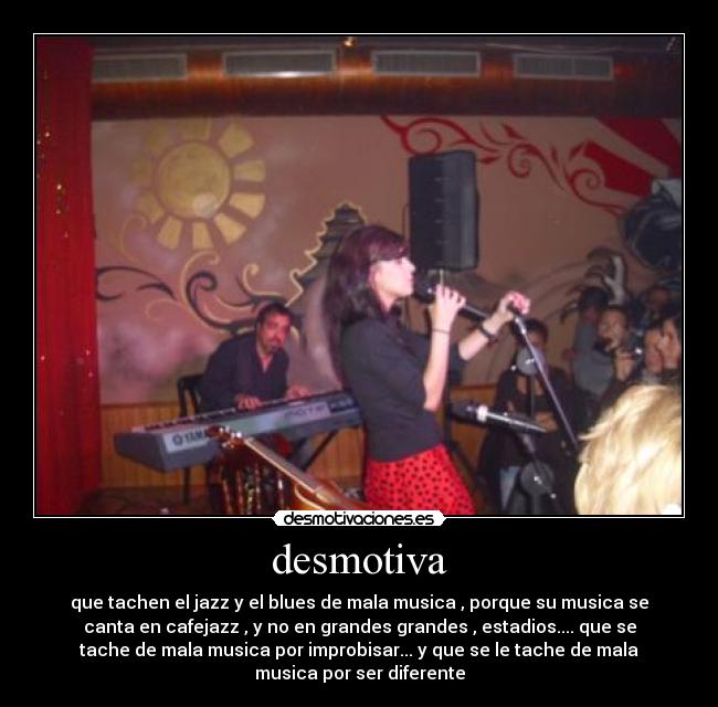 desmotiva - que tachen el jazz y el blues de mala musica , porque su musica se
canta en cafejazz , y no en grandes grandes , estadios.... que se
tache de mala musica por improbisar... y que se le tache de mala
musica por ser diferente