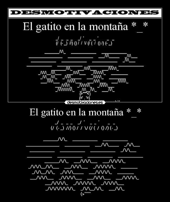 El gatito en la montaña *_* -  _/  _   _  _     _/       _  _          _   _ 
(/  (- _)  //) () /  /  \/ (/ (  /  () /) (- _)  
                                                 
     _______/\/\_     ____________     ____________    
________________     ____________     ___/\/\_____     _/\/\___    
____________     ____________     ____________     _/\/\___    
____________     ____________     ____________     ____________
    _______/\/\_     ___/\/\/\___     ___/\/\/\/\_    
_/\/\/\__/\/\___     ___/\/\/\___     _/\/\/\/\/\_     ________    
_/\/\__/\/\_     _/\/\/\_____     ___/\/\/\/\_     ________    
___/\/\/\___     _/\/\/\/\___     ___/\/\/\___     ___/\/\/\/\_ 
   ___/\/\/\/\_     _/\/\/\/\/\_     _/\/\/\/\___    
_/\/\/\/\/\/\/\_     _/\/\__/\/\_     ___/\/\_
 (>