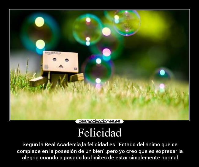 Felicidad - Según la Real Academia,la felicidad es ¨Estado del ánimo que se
complace en la posesión de un bien¨,pero yo creo que es expresar la
alegría cuando a pasado los límites de estar simplemente normal