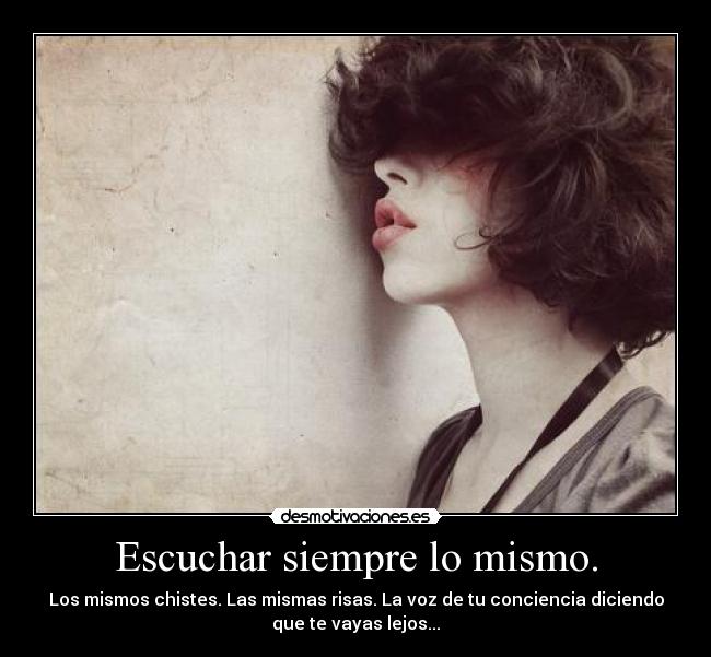 Escuchar siempre lo mismo. - Los mismos chistes. Las mismas risas. La voz de tu conciencia diciendo
que te vayas lejos...