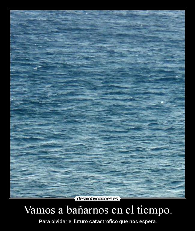 Vamos a bañarnos en el tiempo. - Para olvidar el futuro catastrófico que nos espera.