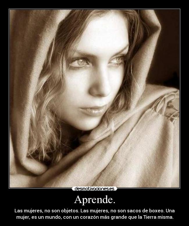 Aprende. - Las mujeres, no son objetos. Las mujeres, no son sacos de boxeo. Una
mujer, es un mundo, con un corazón más grande que la Tierra misma.