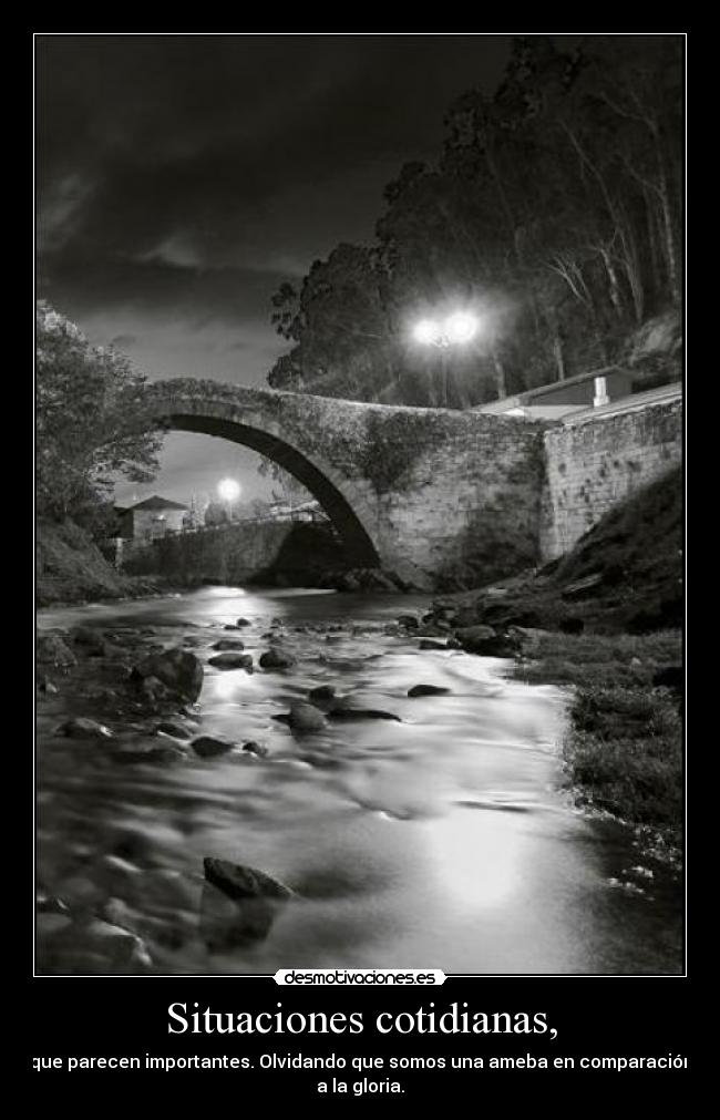 Situaciones cotidianas, - que parecen importantes. Olvidando que somos una ameba en comparación
a la gloria.
