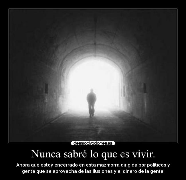 Nunca sabré lo que es vivir. - Ahora que estoy encerrado en esta mazmorra dirigida por políticos y
gente que se aprovecha de las ilusiones y el dinero de la gente.