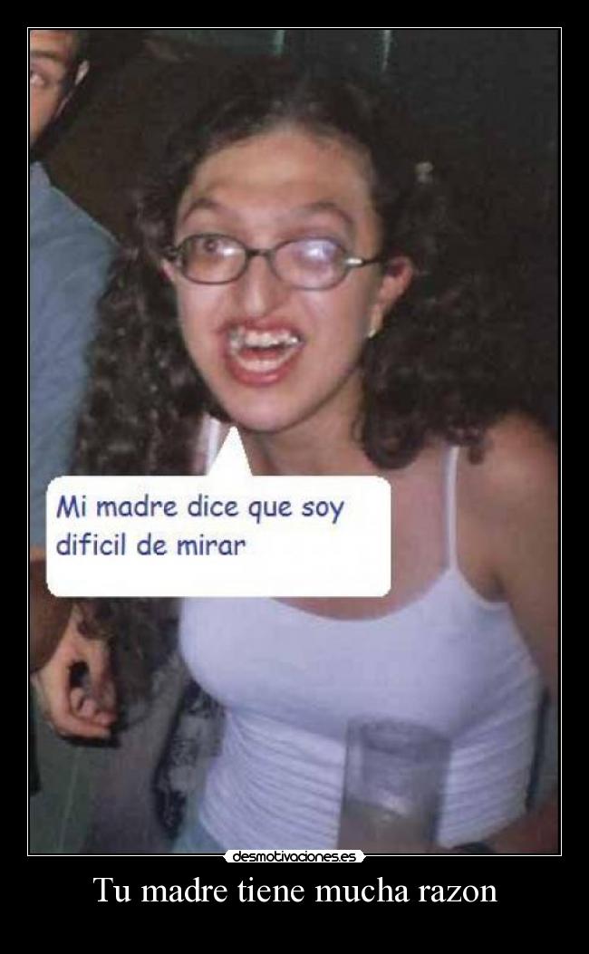 Tu madre tiene mucha razon -