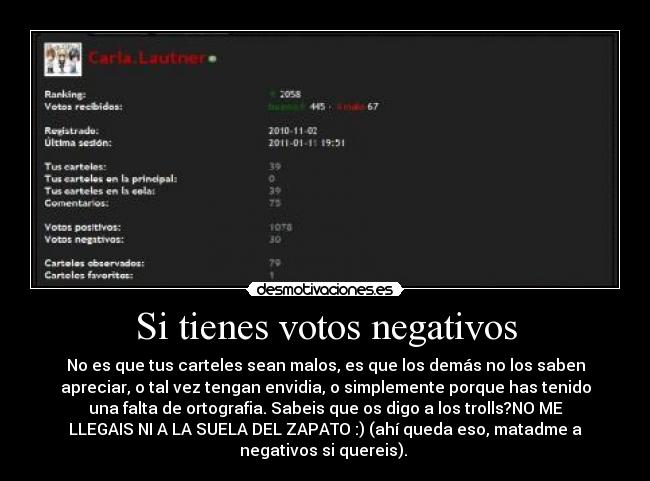 Si tienes votos negativos - No es que tus carteles sean malos, es que los demás no los saben
apreciar, o tal vez tengan envidia, o simplemente porque has tenido
una falta de ortografia. Sabeis que os digo a los trolls?NO ME
LLEGAIS NI A LA SUELA DEL ZAPATO :) (ahí queda eso, matadme a
negativos si quereis). 