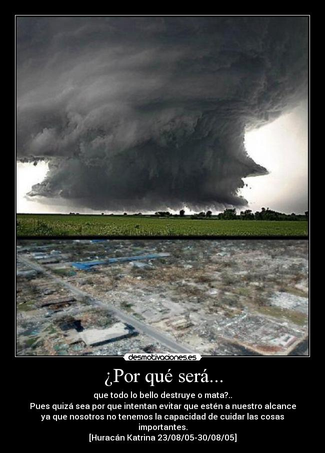 ¿Por qué será... - que todo lo bello destruye o mata?..
Pues quizá sea por que intentan evitar que estén a nuestro alcance
ya que nosotros no tenemos la capacidad de cuidar las cosas
importantes.
[Huracán Katrina 23/08/05-30/08/05]