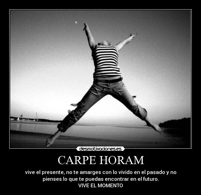 CARPE HORAM - vive el presente, no te amarges con lo vivido en el pasado y no
pienses lo que te puedas encontrar en el futuro.
VIVE EL MOMENTO