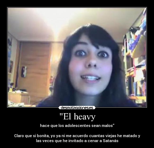 El heavy - hace que los adolescentes sean malos
Claro que si bonita, yo ya ni me acuerdo cuantas viejas he matado y
las veces que he invitado a cenar a Satanás