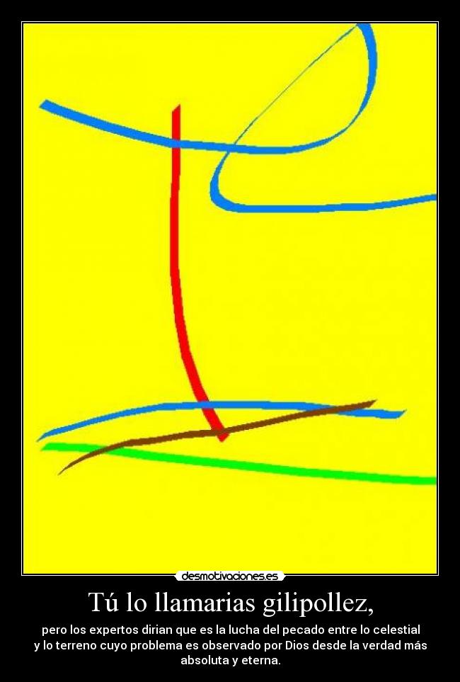 Tú lo llamarias gilipollez, - pero los expertos dirian que es la lucha del pecado entre lo celestial
y lo terreno cuyo problema es observado por Dios desde la verdad más
absoluta y eterna.