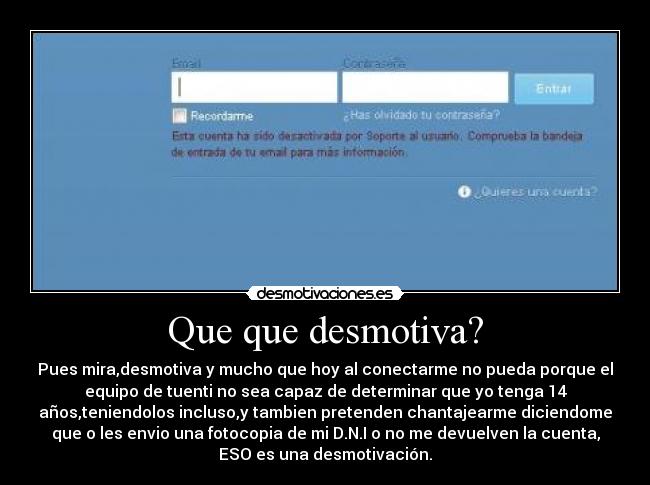 Que que desmotiva? - Pues mira,desmotiva y mucho que hoy al conectarme no pueda porque el
equipo de tuenti no sea capaz de determinar que yo tenga 14
años,teniendolos incluso,y tambien pretenden chantajearme diciendome
que o les envio una fotocopia de mi D.N.I o no me devuelven la cuenta,
ESO es una desmotivación.