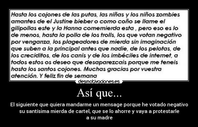Así que... - El siguiente que quiera mandarme un mensage porque he votado negativo
su santísima mierda de cartel, que se lo ahorre y vaya a protestarle
a su madre
