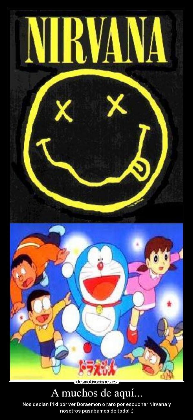 A muchos de aquí... - Nos decian friki por ver Doraemon o raro por escuchar Nirvana y
nosotros pasabamos de todo! :)