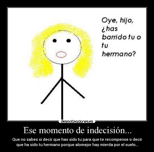 Ese momento de indecisión... - Que no sabes si decir que has sido tu para que te recompense o decir
que ha sido tu hermano porque alomejor hay mierda por el suelo...