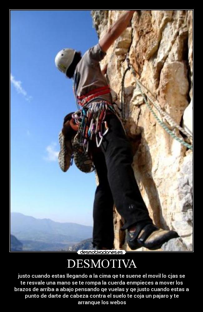 DESMOTIVA - justo cuando estas llegando a la cima qe te suene el movil lo cjas se
te resvale una mano se te rompa la cuerda enmpieces a mover los
brazos de arriba a abajo pensando qe vuelas y qe justo cuando estas a
punto de darte de cabeza contra el suelo te coja un pajaro y te
arranque los webos
