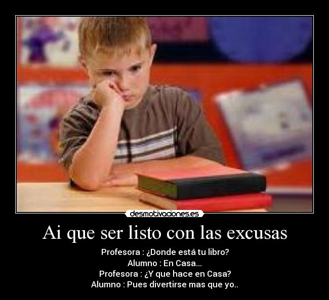 Ai que ser listo con las excusas - Profesora : ¿Donde está tu libro?
Alumno : En Casa...
Profesora : ¿Y que hace en Casa?
Alumno : Pues divertirse mas que yo..