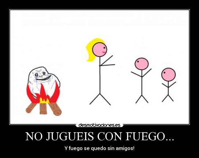 NO JUGUEIS CON FUEGO... - Y fuego se quedo sin amigos!