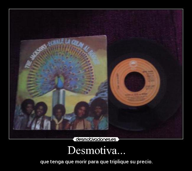 Desmotiva... - que tenga que morir para que triplique su precio.