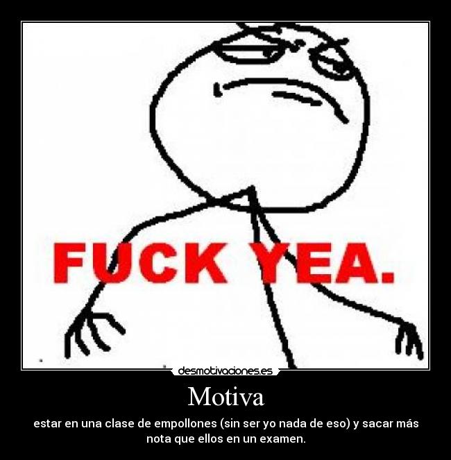 Motiva - estar en una clase de empollones (sin ser yo nada de eso) y sacar más
nota que ellos en un examen.