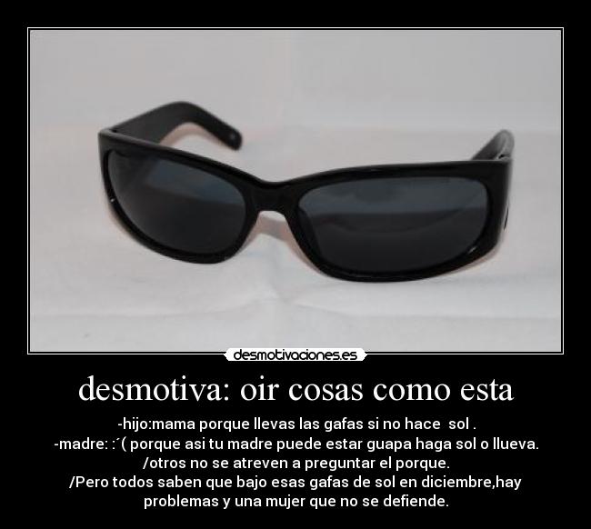 desmotiva: oir cosas como esta - -hijo:mama porque llevas las gafas si no hace  sol .
-madre: :´( porque asi tu madre puede estar guapa haga sol o llueva.
/otros no se atreven a preguntar el porque.
/Pero todos saben que bajo esas gafas de sol en diciembre,hay
problemas y una mujer que no se defiende.
