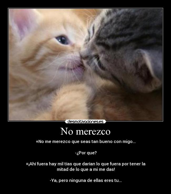 No merezco - +No me merezco que seas tan bueno con migo...

-¿Por que?

+¡Ahí fuera hay mil tías que darían lo que fuera por tener la
mitad de lo que a mi me das!

-Ya, pero ninguna de ellas eres tu...
