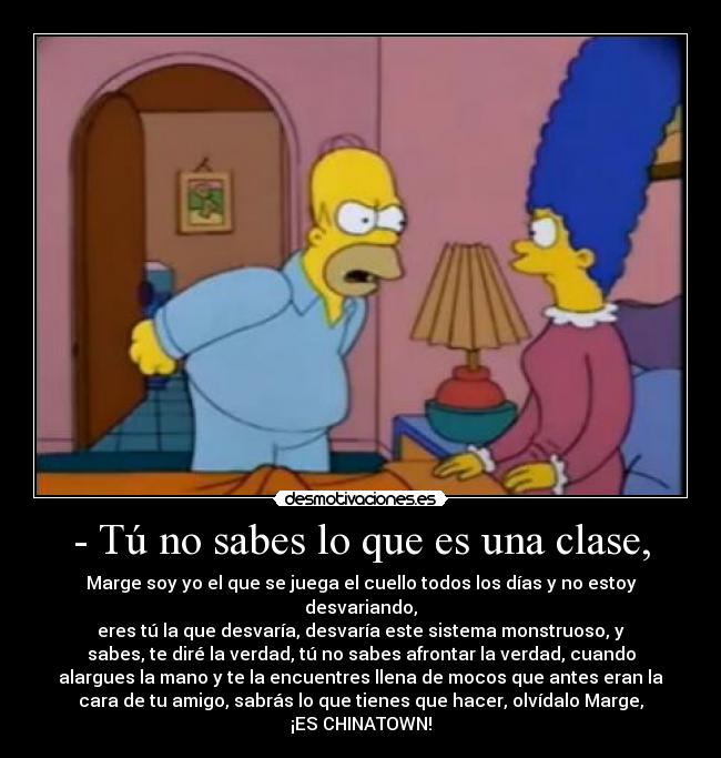 - Tú no sabes lo que es una clase, - Marge soy yo el que se juega el cuello todos los días y no estoy
desvariando,
eres tú la que desvaría, desvaría este sistema monstruoso, y
sabes, te diré la verdad, tú no sabes afrontar la verdad, cuando
alargues la mano y te la encuentres llena de mocos que antes eran la
cara de tu amigo, sabrás lo que tienes que hacer, olvídalo Marge,
¡ES CHINATOWN!