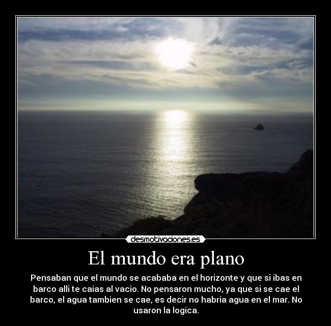 El mundo era plano - Pensaban que el mundo se acababa en el horizonte y que si ibas en
barco alli te caias al vacio. No pensaron mucho, ya que si se cae el
barco, el agua tambien se cae, es decir no habria agua en el mar. No
usaron la logica.