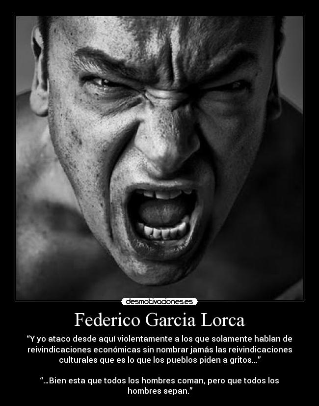 Federico Garcia Lorca - “Y yo ataco desde aquí violentamente a los que solamente hablan de
reivindicaciones económicas sin nombrar jamás las reivindicaciones
culturales que es lo que los pueblos piden a gritos…”

“…Bien esta que todos los hombres coman, pero que todos los
hombres sepan.”