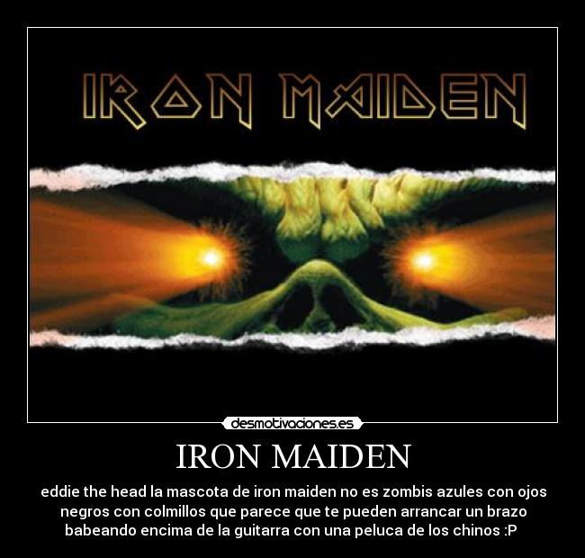 IRON MAIDEN - eddie the head la mascota de iron maiden no es zombis azules con ojos
negros con colmillos que parece que te pueden arrancar un brazo
babeando encima de la guitarra con una peluca de los chinos :P 