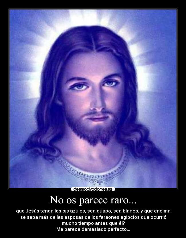 No os parece raro... - que Jesús tenga los ojs azules, sea guapo, sea blanco, y que encima
se sepa más de las esposas de los faraones egipcios que ocurrió
mucho tiempo antes que él?
Me parece demasiado perfecto...
