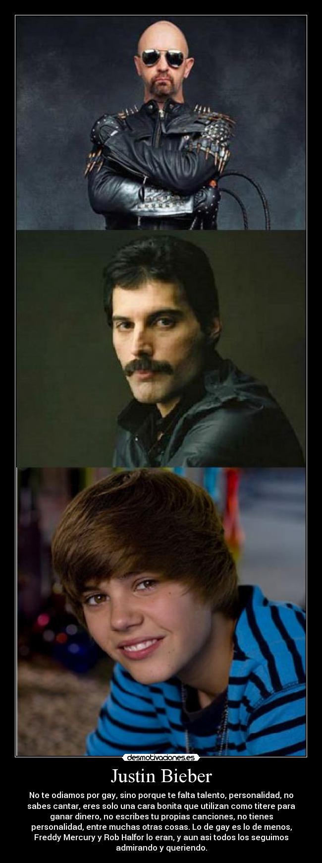 Justin Bieber - No te odiamos por gay, sino porque te falta talento, personalidad, no
sabes cantar, eres solo una cara bonita que utilizan como titere para
ganar dinero, no escribes tu propias canciones, no tienes
personalidad, entre muchas otras cosas. Lo de gay es lo de menos,
Freddy Mercury y Rob Halfor lo eran, y aun asi todos los seguimos
admirando y queriendo.