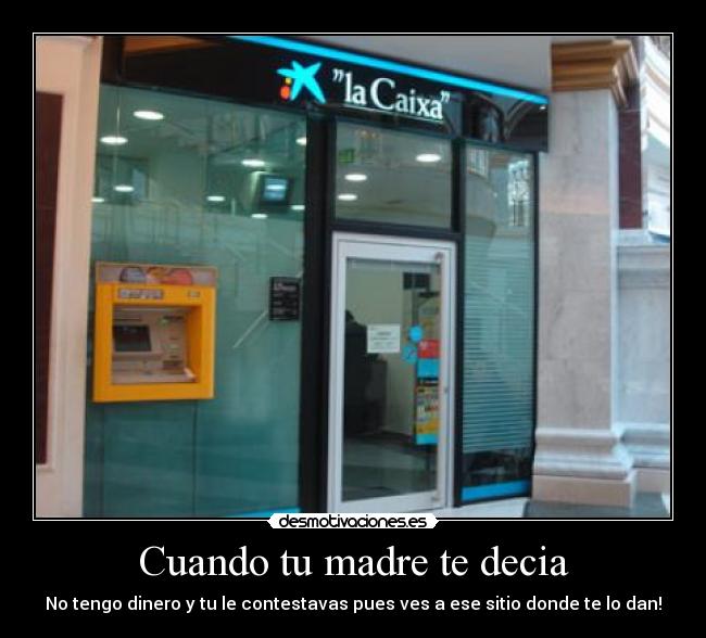 Cuando tu madre te decia - No tengo dinero y tu le contestavas pues ves a ese sitio donde te lo dan!