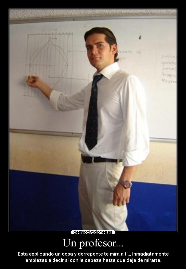 Un profesor... - Esta explicando un cosa y derrepente te mira a ti... Inmadiatamente
empiezas a decir si con la cabeza hasta que deje de mirarte.