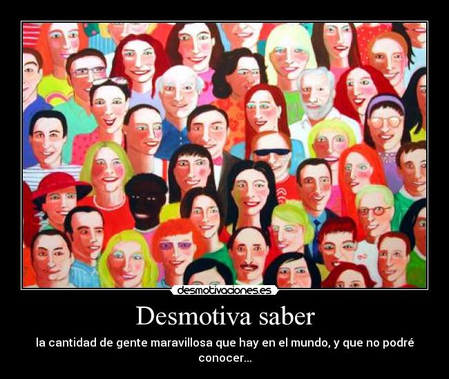 Desmotiva saber - la cantidad de gente maravillosa que hay en el mundo, y que no podré conocer...