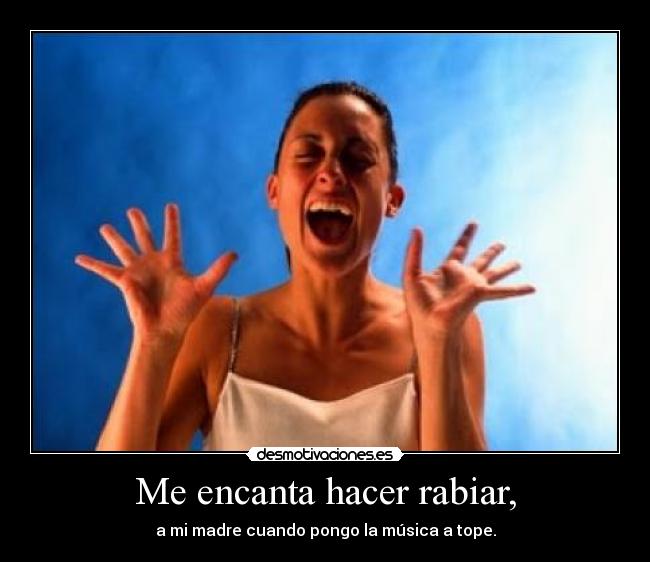 Me encanta hacer rabiar, - a mi madre cuando pongo la música a tope.