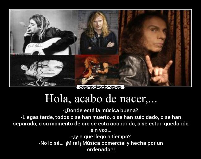 Hola, acabo de nacer,... - -¿Donde está la música buena?.
-Llegas tarde, todos o se han muerto, o se han suicidado, o se han
separado, o su momento de oro se esta acabando, o se estan quedando
sin voz...
-¿y a que llego a tiempo?
-No lo sé,... ¡Mira! ¡¡Música comercial y hecha por un
ordenador!!