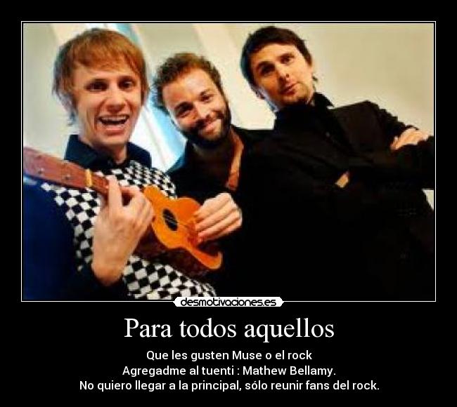 Para todos aquellos - Que les gusten Muse o el rock
Agregadme al tuenti : Mathew Bellamy.
No quiero llegar a la principal, sólo reunir fans del rock.