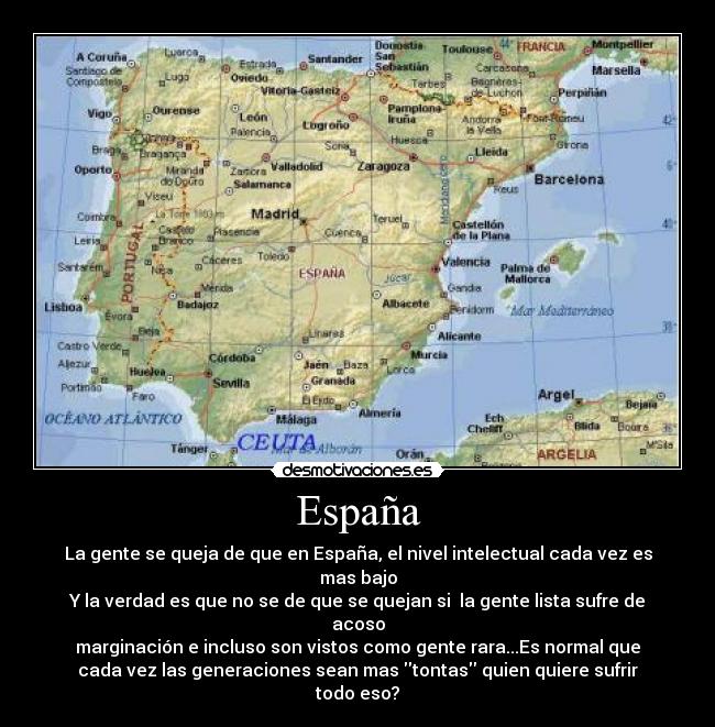 España - La gente se queja de que en España, el nivel intelectual cada vez es
mas bajo
Y la verdad es que no se de que se quejan si  la gente lista sufre de
acoso
marginación e incluso son vistos como gente rara...Es normal que
cada vez las generaciones sean mas tontas quien quiere sufrir
todo eso?