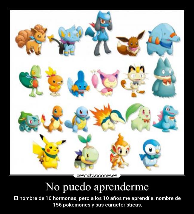 No puedo aprenderme - El nombre de 10 hormonas, pero a los 10 años me aprendí el nombre de
156 pokemones y sus características.